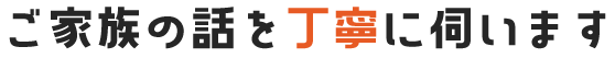 ご家族の話を丁寧に伺います