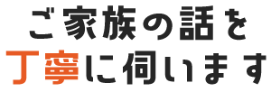 ご家族の話を丁寧に伺います